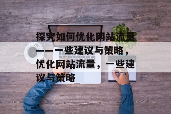 探究如何优化网站流量——一些建议与策略,优化网站流量,一些建议与策略 探究如何优化网站流量——一些建议与策略,优化网站流量,一些建议与策略