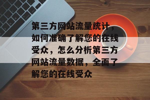 第三方网站流量统计,如何准确了解您的在线受众,怎么分析第三方网站流量数据,全面了解您的在线受众 第三方网站流量统计,如何准确了解您的在线受众,怎么分析第三方网站流量数据,全面了解您的在线受众
