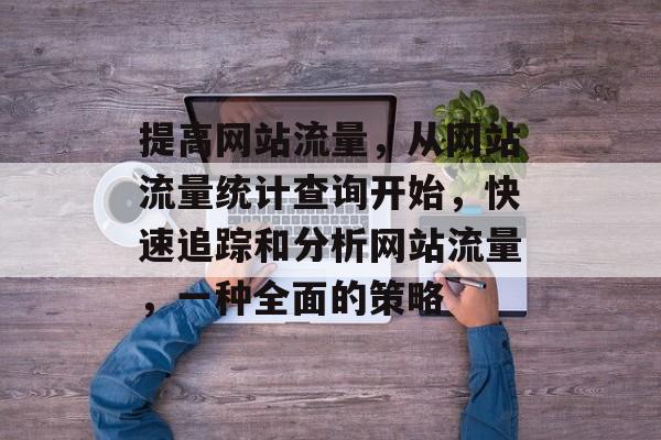 提高网站流量,从网站流量统计查询开始,快速追踪和分析网站流量,一种全面的策略 提高网站流量,从网站流量统计查询开始,快速追踪和分析网站流量,一种全面的策略