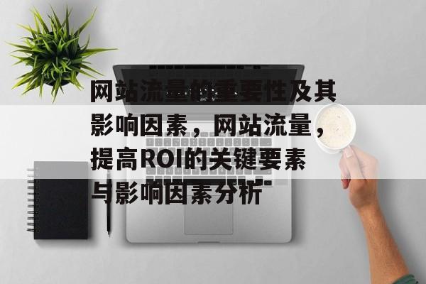 网站流量的重要性及其影响因素,网站流量,提高ROI的关键要素与影响因素分析 网站流量的重要性及其影响因素,网站流量,提高ROI的关键要素与影响因素分析