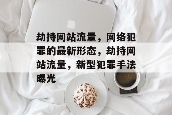 劫持网站流量,网络犯罪的最新形态,劫持网站流量,新型犯罪手法曝光 劫持网站流量,网络犯罪的最新形态,劫持网站流量,新型犯罪手法曝光