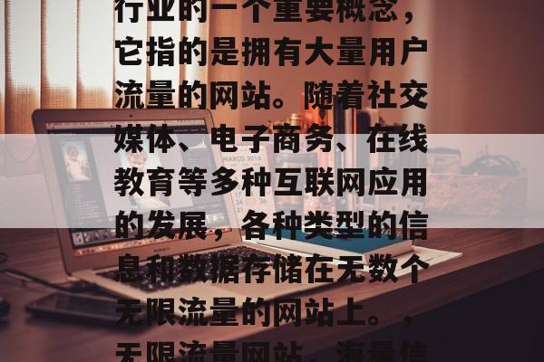 无限流量网站是互联网行业的一个重要概念,它指的是拥有大量用户流量的网站。随着社交媒体、电子商务、在线教育等多种互联网应用的发展,各种类型的信息和数据存储在无数个无限流量的网站上。,无限流量网站,海量信息存储的海洋 无限流量网站是互联网行业的一个重要概念,它指的是拥有大量用户流量的网站。随着社交媒体、电子商务、在线教育等多种互联网应用的发展,各种类型的信息和数据存储在无数个无限流量的网站上。,无限流量网站,海量信息存储的海洋