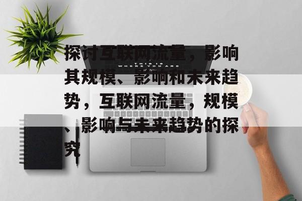 探讨互联网流量,影响其规模、影响和未来趋势,互联网流量,规模、影响与未来趋势的探究 探讨互联网流量,影响其规模、影响和未来趋势,互联网流量,规模、影响与未来趋势的探究