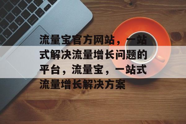 流量宝官方网站,一站式解决流量增长问题的平台,流量宝,一站式流量增长解决方案 流量宝官方网站,一站式解决流量增长问题的平台,流量宝,一站式流量增长解决方案