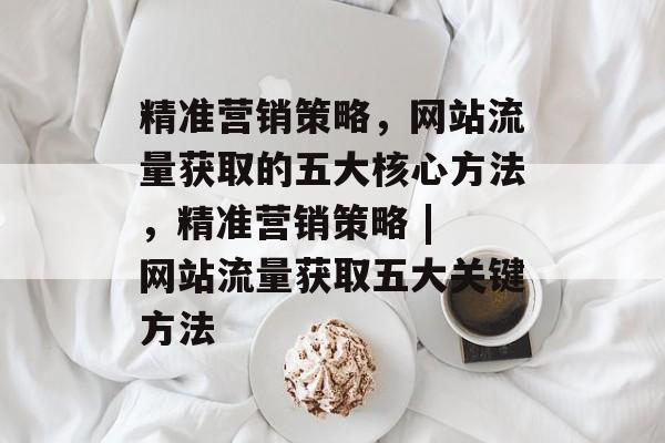 精准营销策略,网站流量获取的五大核心方法,精准营销策略 | 网站流量获取五大关键方法 精准营销策略,网站流量获取的五大核心方法,精准营销策略 | 网站流量获取五大关键方法
