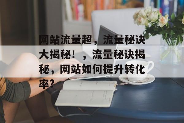 网站流量超,流量秘诀大揭秘!,流量秘诀揭秘,网站如何提升转化率? 网站流量超,流量秘诀大揭秘!,流量秘诀揭秘,网站如何提升转化率?