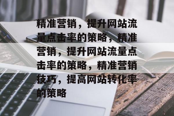 精准营销,提升网站流量点击率的策略,精准营销,提升网站流量点击率的策略,精准营销技巧,提高网站转化率的策略 精准营销,提升网站流量点击率的策略,精准营销,提升网站流量点击率的策略,精准营销技巧,提高网站转化率的策略