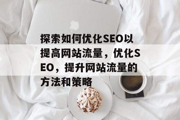 探索如何优化SEO以提高网站流量,优化SEO,提升网站流量的方法和策略 探索如何优化SEO以提高网站流量,优化SEO,提升网站流量的方法和策略
