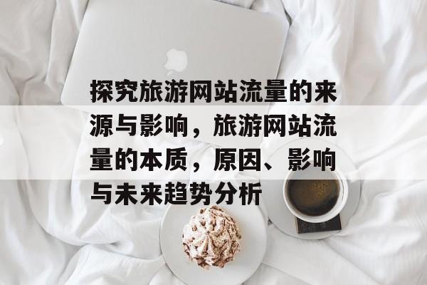 探究旅游网站流量的来源与影响,旅游网站流量的本质,原因、影响与未来趋势分析 探究旅游网站流量的来源与影响,旅游网站流量的本质,原因、影响与未来趋势分析