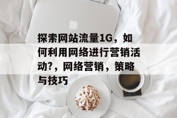 探索网站流量1G,如何利用网络进行营销活动?,网络营销,策略与技巧 探索网站流量1G,如何利用网络进行营销活动?,网络营销,策略与技巧