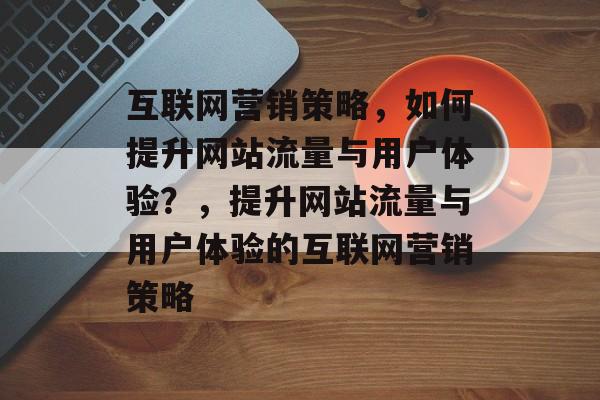 互联网营销策略,如何提升网站流量与用户体验?,提升网站流量与用户体验的互联网营销策略 互联网营销策略,如何提升网站流量与用户体验?,提升网站流量与用户体验的互联网营销策略