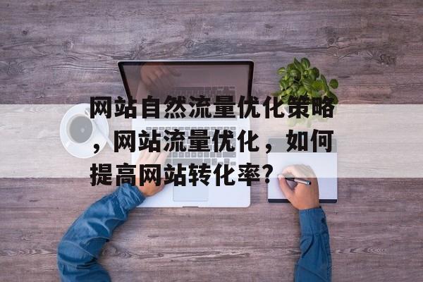 网站自然流量优化策略,网站流量优化,如何提高网站转化率? 网站自然流量优化策略,网站流量优化,如何提高网站转化率?