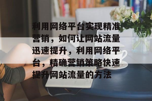 利用网络平台实现精准营销，如何让网站流量迅速提升，利用网络平台，精确营销策略快速提升网站流量的方法