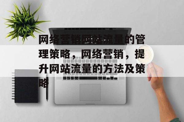 网络营销网站流量的管理策略,网络营销,提升网站流量的方法及策略 网络营销网站流量的管理策略,网络营销,提升网站流量的方法及策略