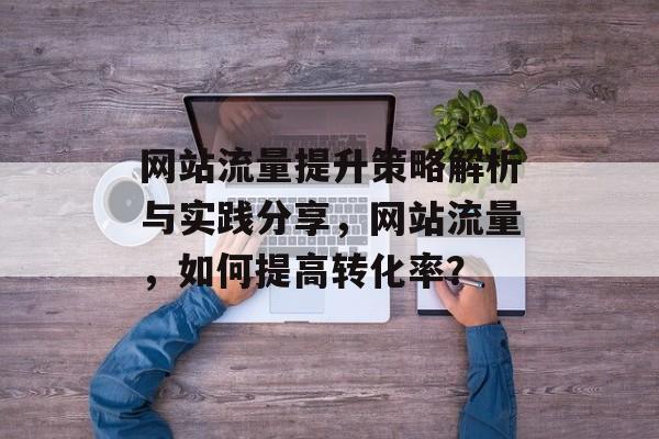 网站流量提升策略解析与实践分享,网站流量,如何提高转化率? 网站流量提升策略解析与实践分享,网站流量,如何提高转化率?