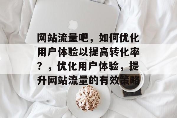 网站流量吧,如何优化用户体验以提高转化率?,优化用户体验,提升网站流量的有效策略 网站流量吧,如何优化用户体验以提高转化率?,优化用户体验,提升网站流量的有效策略