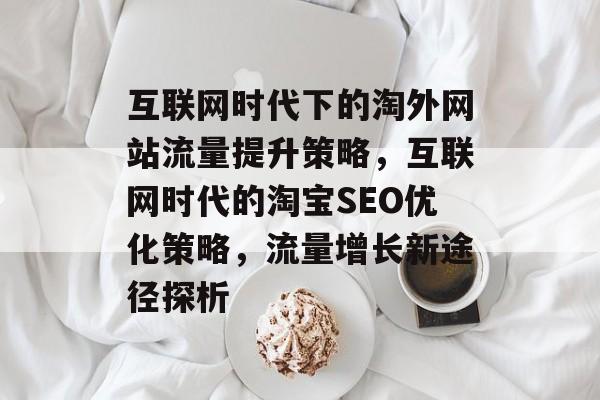 互联网时代下的淘外网站流量提升策略,互联网时代的淘宝SEO优化策略,流量增长新途径探析 互联网时代下的淘外网站流量提升策略,互联网时代的淘宝SEO优化策略,流量增长新途径探析