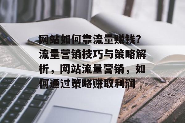 网站如何靠流量赚钱?流量营销技巧与策略解析,网站流量营销,如何通过策略赚取利润 网站如何靠流量赚钱?流量营销技巧与策略解析,网站流量营销,如何通过策略赚取利润