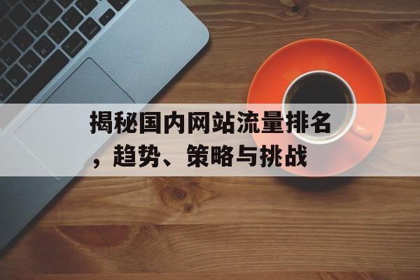 揭秘国内网站流量排名,趋势、策略与挑战 揭秘国内网站流量排名,趋势、策略与挑战