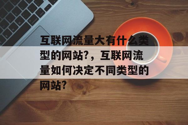 互联网流量大有什么类型的网站?,互联网流量如何决定不同类型的网站? 互联网流量大有什么类型的网站?,互联网流量如何决定不同类型的网站?