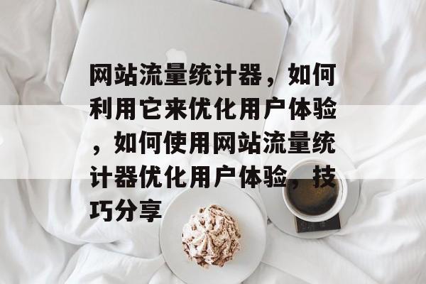 网站流量统计器,如何利用它来优化用户体验,如何使用网站流量统计器优化用户体验,技巧分享 网站流量统计器,如何利用它来优化用户体验,如何使用网站流量统计器优化用户体验,技巧分享