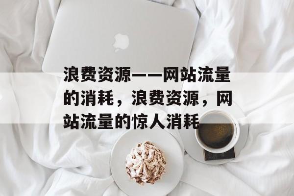 浪费资源——网站流量的消耗,浪费资源,网站流量的惊人消耗 浪费资源——网站流量的消耗,浪费资源,网站流量的惊人消耗