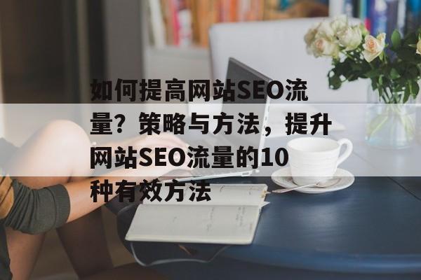 如何提高网站SEO流量?策略与方法,提升网站SEO流量的10种有效方法 如何提高网站SEO流量?策略与方法,提升网站SEO流量的10种有效方法