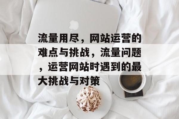 流量用尽,网站运营的难点与挑战,流量问题,运营网站时遇到的最大挑战与对策 流量用尽,网站运营的难点与挑战,流量问题,运营网站时遇到的最大挑战与对策