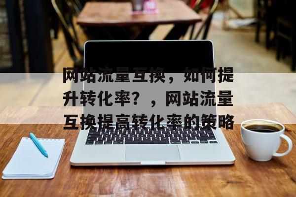 网站流量互换，如何提升转化率？，网站流量互换提高转化率的策略