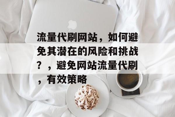 流量代刷网站,如何避免其潜在的风险和挑战?,避免网站流量代刷,有效策略 流量代刷网站,如何避免其潜在的风险和挑战?,避免网站流量代刷,有效策略