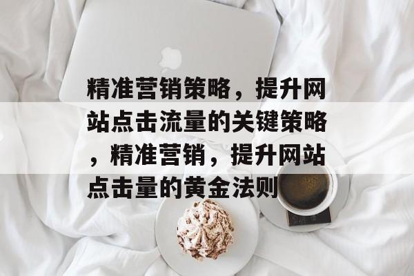 精准营销策略,提升网站点击流量的关键策略,精准营销,提升网站点击量的黄金法则 精准营销策略,提升网站点击流量的关键策略,精准营销,提升网站点击量的黄金法则
