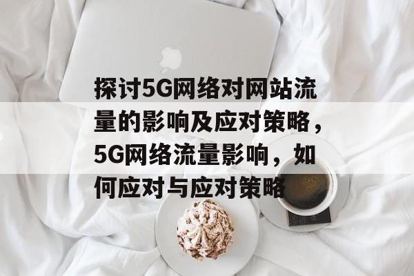 探讨5G网络对网站流量的影响及应对策略，5G网络流量影响，如何应对与应对策略