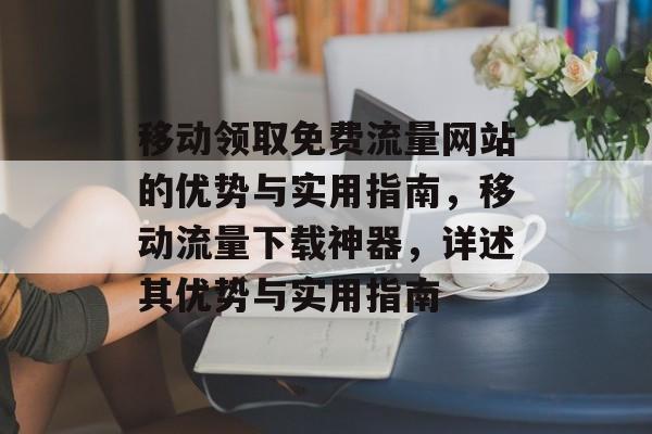 移动领取免费流量网站的优势与实用指南,移动流量下载神器,详述其优势与实用指南 移动领取免费流量网站的优势与实用指南,移动流量下载神器,详述其优势与实用指南