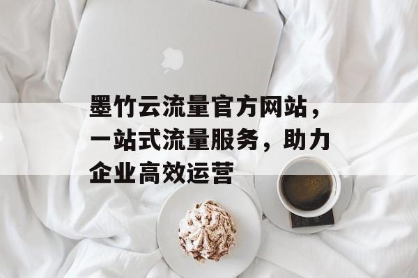 墨竹云流量官方网站,一站式流量服务,助力企业高效运营 墨竹云流量官方网站,一站式流量服务,助力企业高效运营