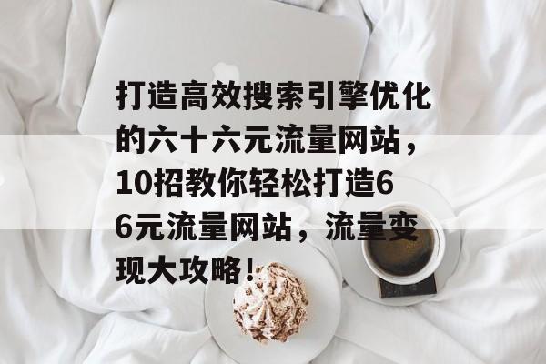 打造高效搜索引擎优化的六十六元流量网站,10招教你轻松打造66元流量网站,流量变现大攻略! 打造高效搜索引擎优化的六十六元流量网站,10招教你轻松打造66元流量网站,流量变现大攻略!