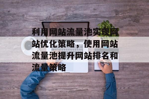 利用网站流量池实现网站优化策略,使用网站流量池提升网站排名和流量策略 利用网站流量池实现网站优化策略,使用网站流量池提升网站排名和流量策略