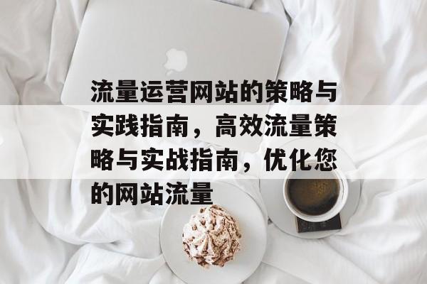 流量运营网站的策略与实践指南,高效流量策略与实战指南,优化您的网站流量 流量运营网站的策略与实践指南,高效流量策略与实战指南,优化您的网站流量