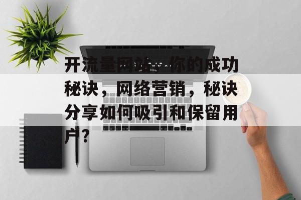 开流量网站,你的成功秘诀,网络营销,秘诀分享如何吸引和保留用户? 开流量网站,你的成功秘诀,网络营销,秘诀分享如何吸引和保留用户?