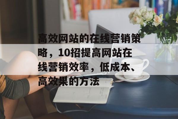 高效网站的在线营销策略,10招提高网站在线营销效率,低成本、高效果的方法 高效网站的在线营销策略,10招提高网站在线营销效率,低成本、高效果的方法