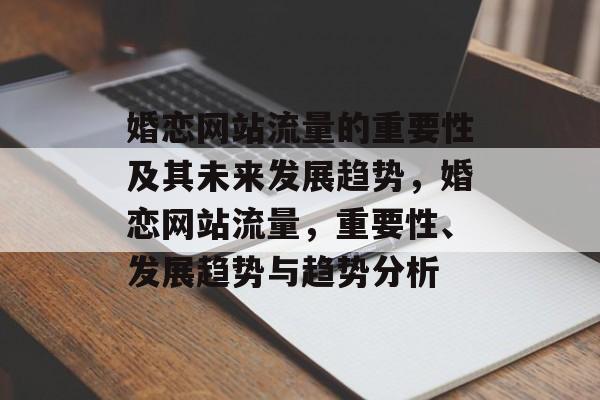 婚恋网站流量的重要性及其未来发展趋势,婚恋网站流量,重要性、发展趋势与趋势分析 婚恋网站流量的重要性及其未来发展趋势,婚恋网站流量,重要性、发展趋势与趋势分析