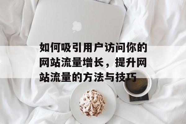 如何吸引用户访问你的网站流量增长,提升网站流量的方法与技巧 如何吸引用户访问你的网站流量增长,提升网站流量的方法与技巧