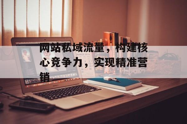 网站私域流量,构建核心竞争力,实现精准营销 网站私域流量,构建核心竞争力,实现精准营销