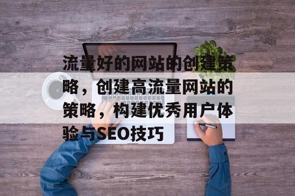 流量好的网站的创建策略,创建高流量网站的策略,构建优秀用户体验与SEO技巧 流量好的网站的创建策略,创建高流量网站的策略,构建优秀用户体验与SEO技巧