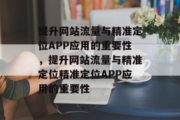 提升网站流量与精准定位APP应用的重要性，提升网站流量与精准定位精准定位APP应用的重要性