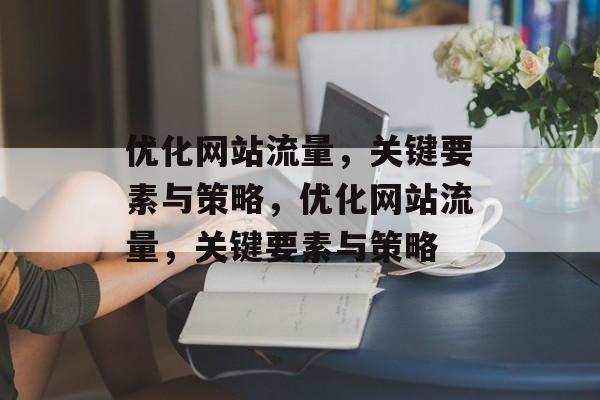 优化网站流量,关键要素与策略,优化网站流量,关键要素与策略 优化网站流量,关键要素与策略,优化网站流量,关键要素与策略