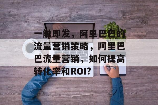 一触即发,阿里巴巴的流量营销策略,阿里巴巴流量营销,如何提高转化率和ROI? 一触即发,阿里巴巴的流量营销策略,阿里巴巴流量营销,如何提高转化率和ROI?