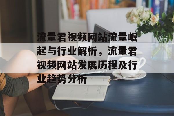 流量君视频网站流量崛起与行业解析,流量君视频网站发展历程及行业趋势分析 流量君视频网站流量崛起与行业解析,流量君视频网站发展历程及行业趋势分析