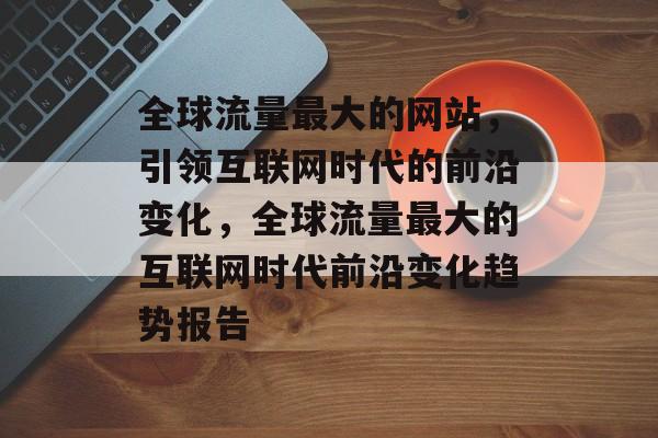 全球流量最大的网站,引领互联网时代的前沿变化,全球流量最大的互联网时代前沿变化趋势报告 全球流量最大的网站,引领互联网时代的前沿变化,全球流量最大的互联网时代前沿变化趋势报告