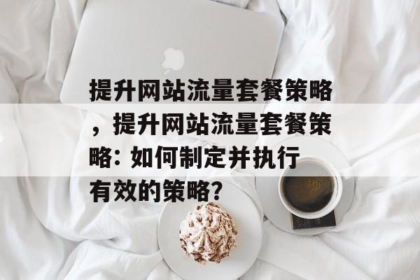 提升网站流量套餐策略,提升网站流量套餐策略: 如何制定并执行有效的策略? 提升网站流量套餐策略,提升网站流量套餐策略: 如何制定并执行有效的策略?