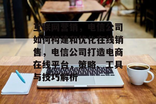互联网营销,电信公司如何构建和优化在线销售,电信公司打造电商在线平台,策略、工具与技巧解析 互联网营销,电信公司如何构建和优化在线销售,电信公司打造电商在线平台,策略、工具与技巧解析